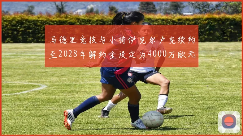 马德里竞技与小将伊克尔卢克续约至2028年解约金设定为4000万欧元