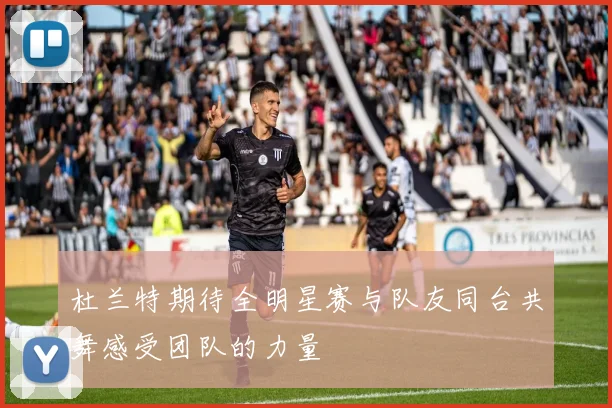 杜兰特期待全明星赛与队友同台共舞感受团队的力量