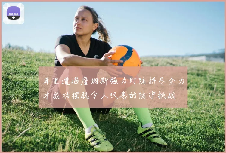 库里遭遇詹姆斯强力盯防拼尽全力才成功摆脱令人叹息的防守挑战