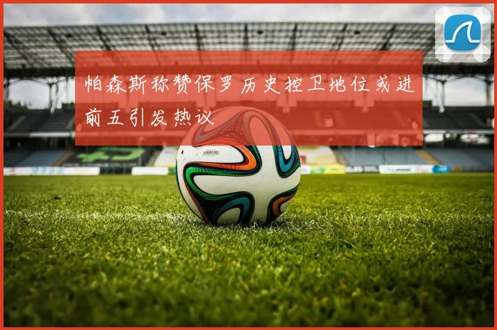 帕森斯称赞保罗历史控卫地位或进前五引发热议