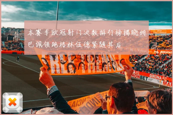 本赛季欧冠射门次数排行榜揭晓姆巴佩领跑格林伍德紧随其后