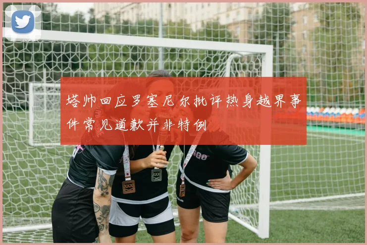 塔帅回应罗塞尼尔批评热身越界事件常见道歉并非特例