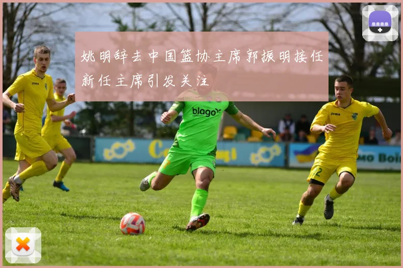 姚明辞去中国篮协主席郭振明接任新任主席引发关注