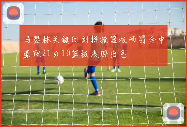 马瑟林关键时刻拼抢篮板两罚全中豪取21分10篮板表现出色