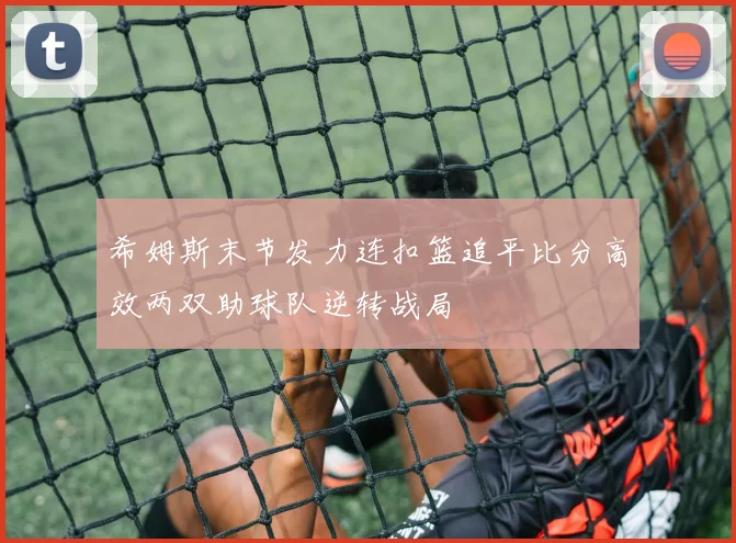 希姆斯末节发力连扣篮追平比分高效两双助球队逆转战局