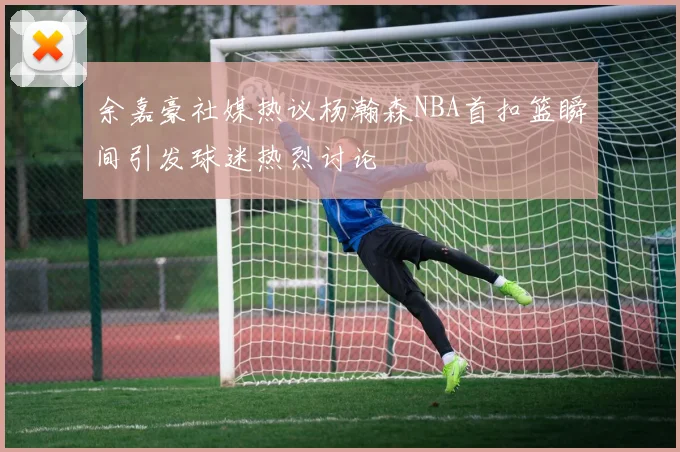 余嘉豪社媒热议杨瀚森NBA首扣篮瞬间引发球迷热烈讨论