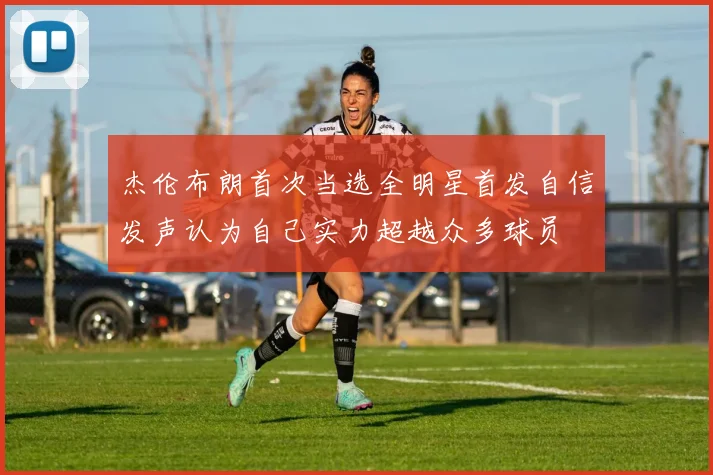 杰伦布朗首次当选全明星首发自信发声认为自己实力超越众多球员