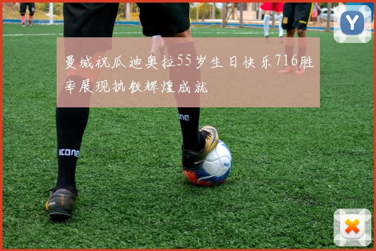 曼城祝瓜迪奥拉55岁生日快乐716胜率展现执教辉煌成就