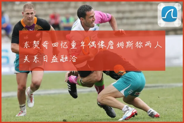 东契奇回忆童年偶像詹姆斯称两人关系日益融洽