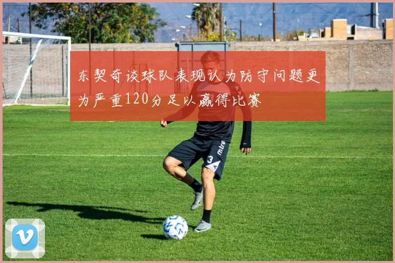 东契奇谈球队表现认为防守问题更为严重120分足以赢得比赛