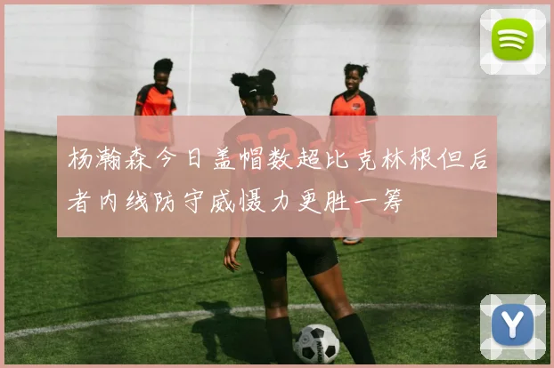 杨瀚森今日盖帽数超比克林根但后者内线防守威慑力更胜一筹