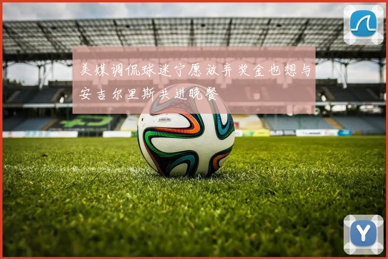 美媒调侃球迷宁愿放弃奖金也想与安吉尔里斯共进晚餐