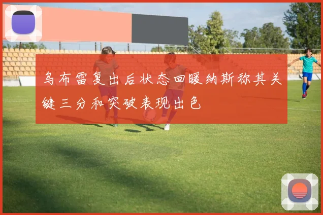 乌布雷复出后状态回暖纳斯称其关键三分和突破表现出色