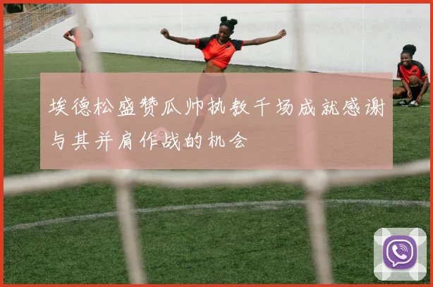 埃德松盛赞瓜帅执教千场成就感谢与其并肩作战的机会