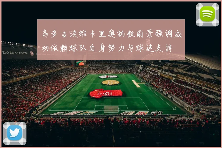 乌多吉谈维卡里奥执教前景强调成功依赖球队自身努力与球迷支持