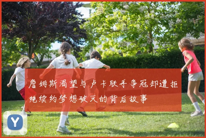 詹姆斯渴望与卢卡联手争冠却遭拒绝续约梦想破灭的背后故事
