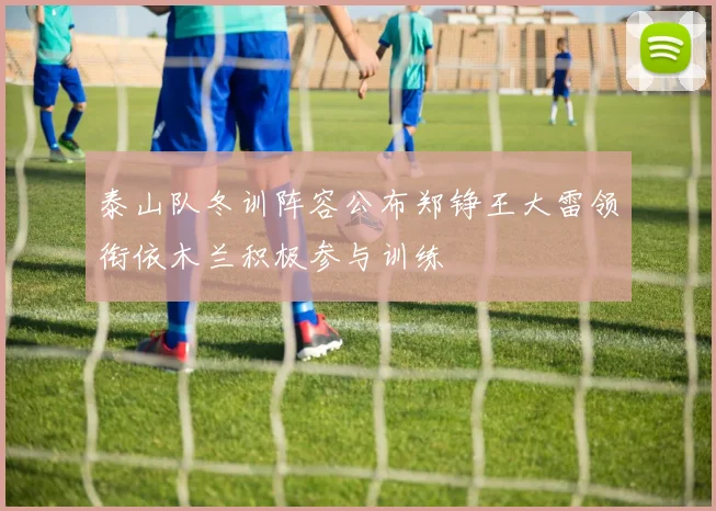 泰山队冬训阵容公布郑铮王大雷领衔依木兰积极参与训练