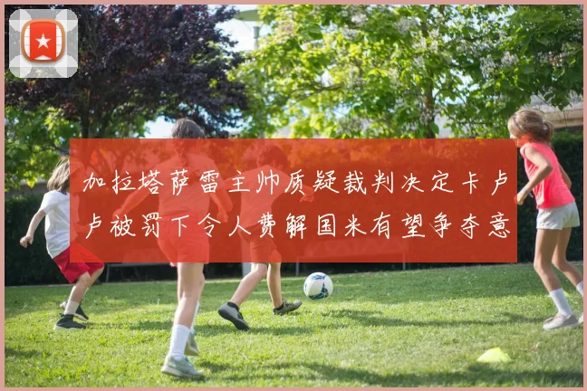加拉塔萨雷主帅质疑裁判决定卡卢卢被罚下令人费解国米有望争夺意甲冠军