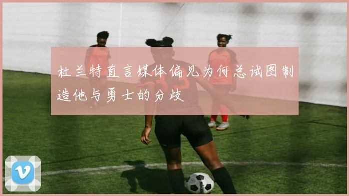 杜兰特直言媒体偏见为何总试图制造他与勇士的分歧