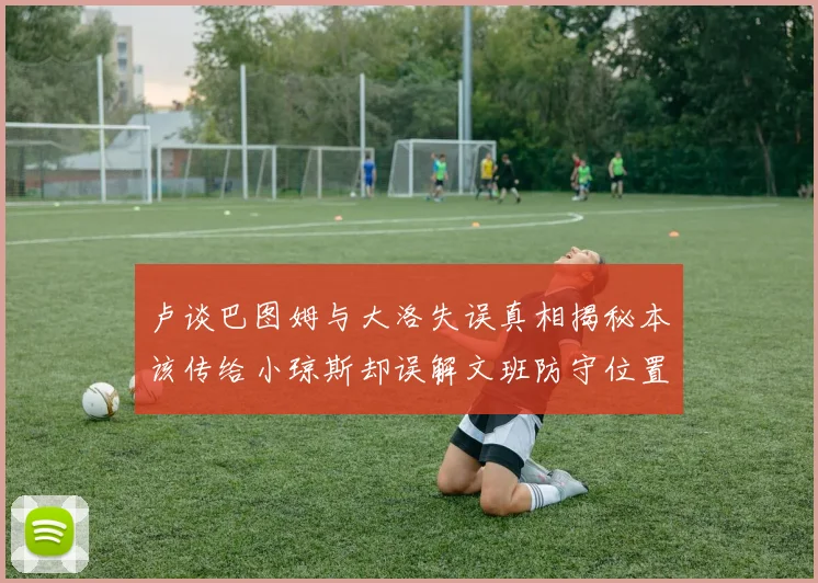 卢谈巴图姆与大洛失误真相揭秘本该传给小琼斯却误解文班防守位置
