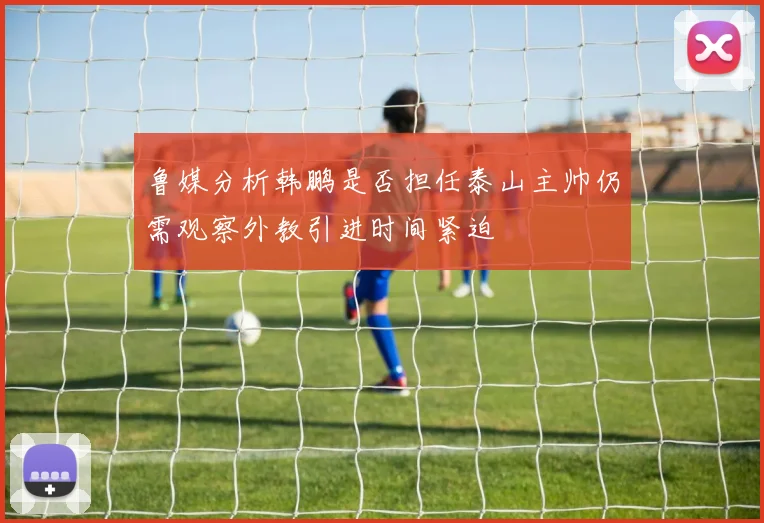 鲁媒分析韩鹏是否担任泰山主帅仍需观察外教引进时间紧迫