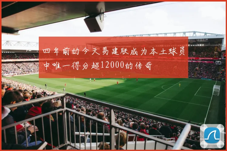 四年前的今天易建联成为本土球员中唯一得分超12000的传奇