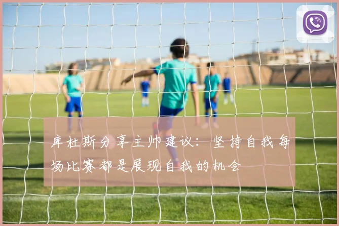 库杜斯分享主帅建议：坚持自我每场比赛都是展现自我的机会