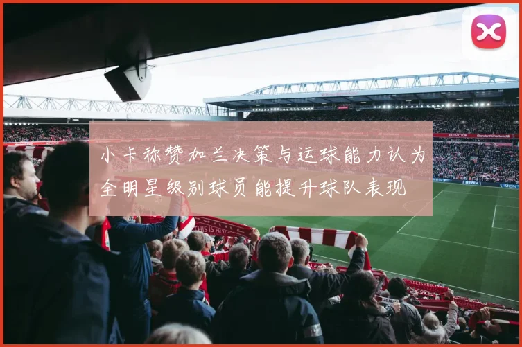 小卡称赞加兰决策与运球能力认为全明星级别球员能提升球队表现