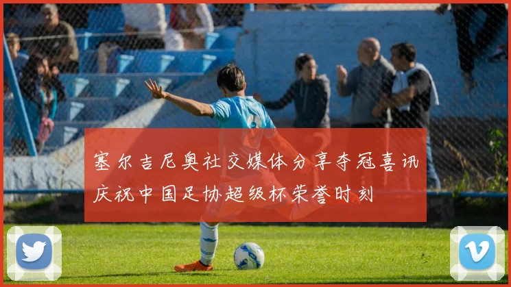 塞尔吉尼奥社交媒体分享夺冠喜讯庆祝中国足协超级杯荣誉时刻